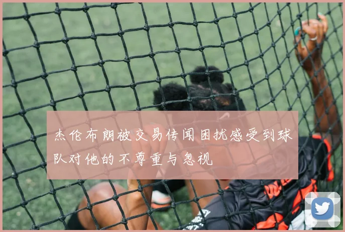 杰伦布朗被交易传闻困扰感受到球队对他的不尊重与忽视