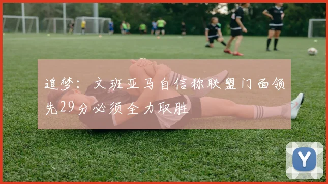 追梦：文班亚马自信称联盟门面领先29分必须全力取胜