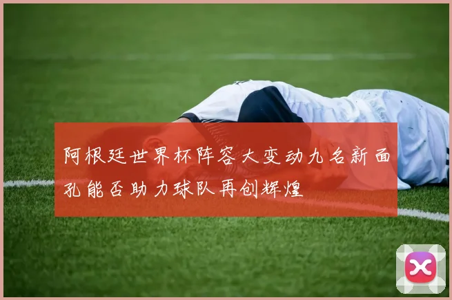 阿根廷世界杯阵容大变动九名新面孔能否助力球队再创辉煌
