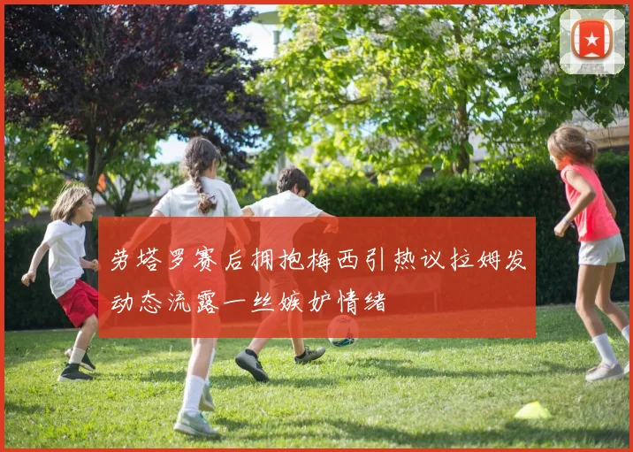 劳塔罗赛后拥抱梅西引热议拉姆发动态流露一丝嫉妒情绪