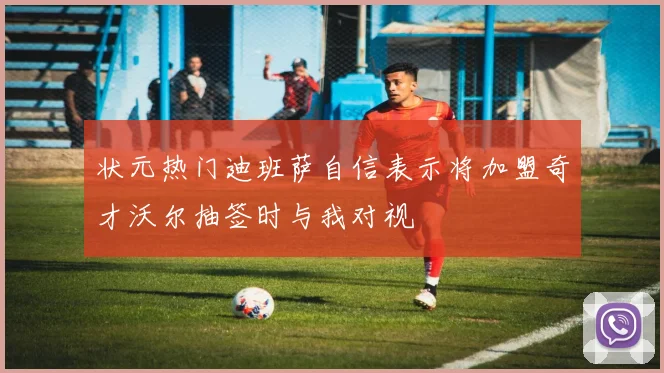 状元热门迪班萨自信表示将加盟奇才沃尔抽签时与我对视