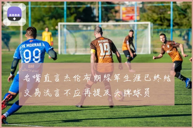 名嘴直言杰伦布朗绿军生涯已终结交易流言不应再提及头牌球员