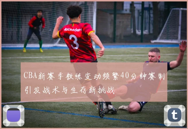 CBA新赛季教练变动频繁40分钟赛制引发战术与生存新挑战