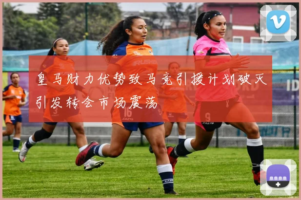 皇马财力优势致马竞引援计划破灭引发转会市场震荡