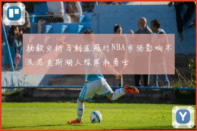 杨毅分析马刺五冠对NBA市场影响不及尼克斯湖人绿军和勇士