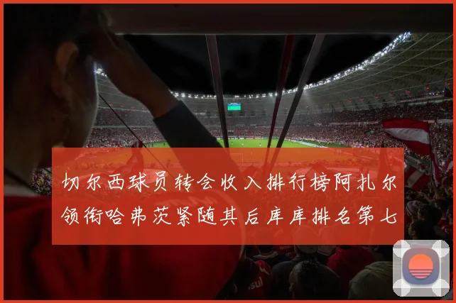 切尔西球员转会收入排行榜阿扎尔领衔哈弗茨紧随其后库库排名第七