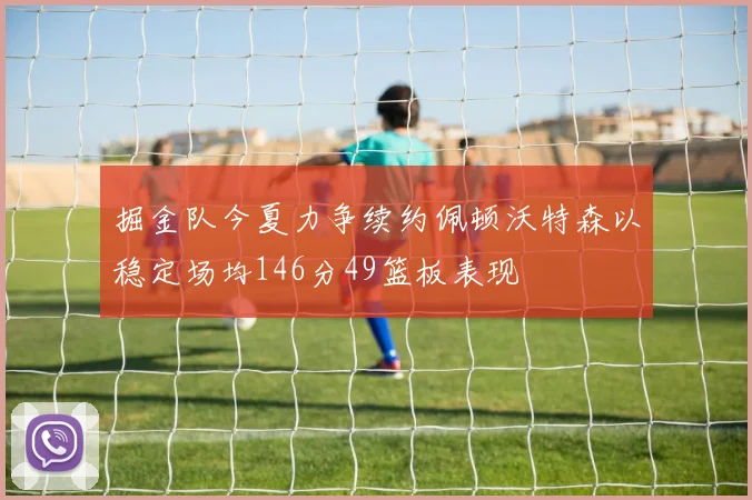 掘金队今夏力争续约佩顿沃特森以稳定场均146分49篮板表现