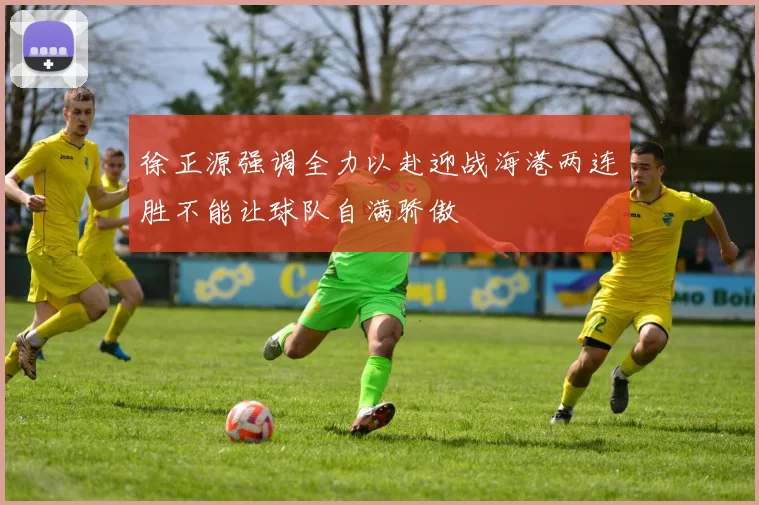 徐正源强调全力以赴迎战海港两连胜不能让球队自满骄傲