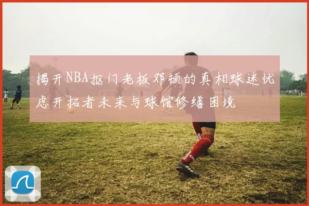 揭开NBA抠门老板邓顿的真相球迷忧虑开拓者未来与球馆修缮困境