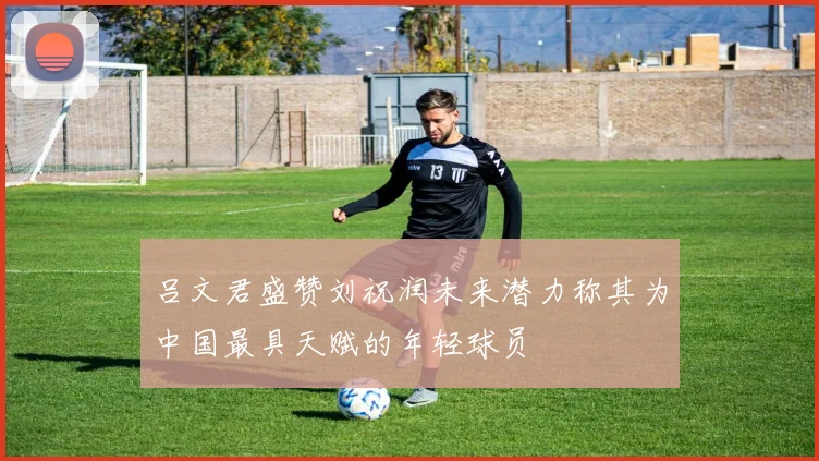 吕文君盛赞刘祝润未来潜力称其为中国最具天赋的年轻球员