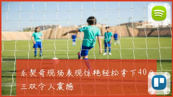 东契奇现场表现惊艳轻松拿下40分三双令人震撼