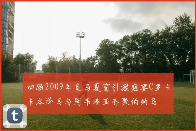 回顾2009年皇马夏窗引援盛宴C罗卡卡本泽马与阿韦洛亚齐聚伯纳乌