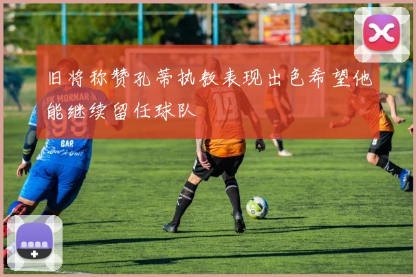 旧将称赞孔蒂执教表现出色希望他能继续留任球队